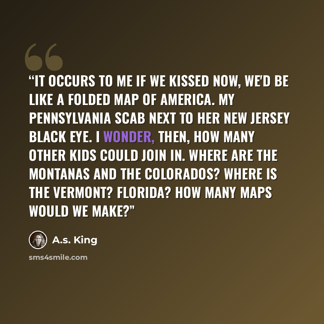 “It occurs to me if we kissed now, we'd be like a folded map of America. My Pennsylvania scab next to her New Jersey black eye. I wonder, then, how many other kids could join in. Where are the Montanas and the Colorados? Where is the Vermont? Florida? How many maps would we make?” quote by A.S. King