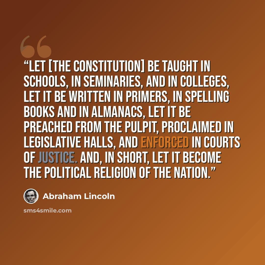“Let [the Constitution] be taught in schools, in seminaries, and in colleges, let it be written in primers, in spelling books and in almanacs, let it be preached from the pulpit, proclaimed in legislative halls, and enforced in courts of justice. And, in short, let it become the political religion…” quote by Abraham Lincoln