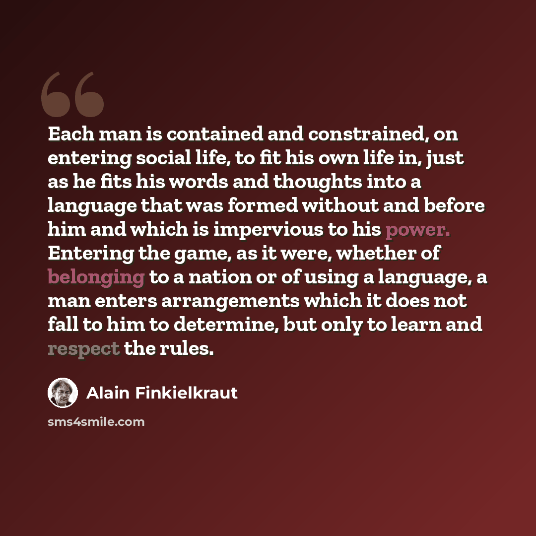“Each man is contained and constrained, on entering social life, to fit his own life in, just as he fits his words and thoughts into a language that was formed without and before him and which is impervious to his power. Entering the game, as it were, whether of belonging to a nation or of using a…” quote by Alain Finkielkraut