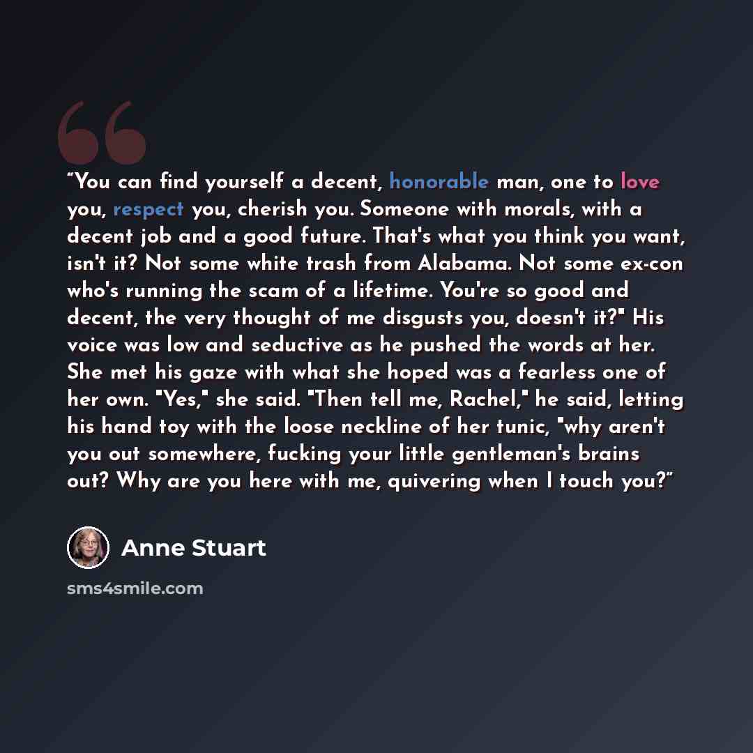 “You can find yourself a decent, honorable man, one to love you, respect you, cherish you. Someone with morals, with a decent job and a good future. That's what you think you want, isn't it? Not some white trash from Alabama. Not some ex-con who's running the scam of a lifetime. You're so good and…” quote by Anne Stuart