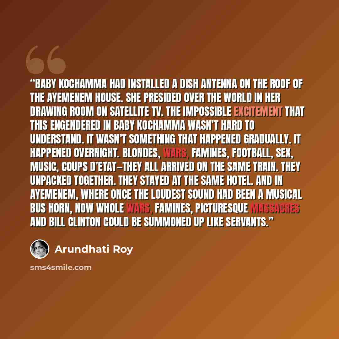 “Baby Kochamma had installed a dish antenna on the roof of the Ayemenem house. She presided over the world in her drawing room on satellite TV. The impossible excitement that this engendered in Baby Kochamma wasn’t hard to understand. It wasn’t something that happened gradually. It happened…” quote by Arundhati Roy