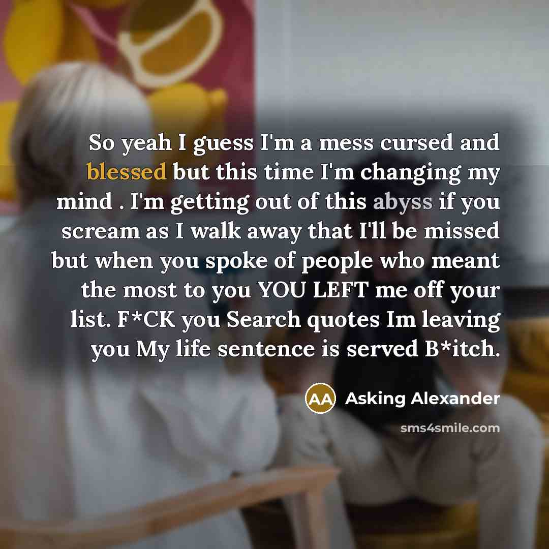 “So yeah I guess I'm a mess cursed and blessed but this time I'm changing my mind . I'm getting out of this abyss if you scream as I walk away that I'll be missed but when you spoke of people who meant the most to you YOU LEFT me off your list. F*CK you Search quotes Im leaving you My life sentence…” quote by Asking Alexander