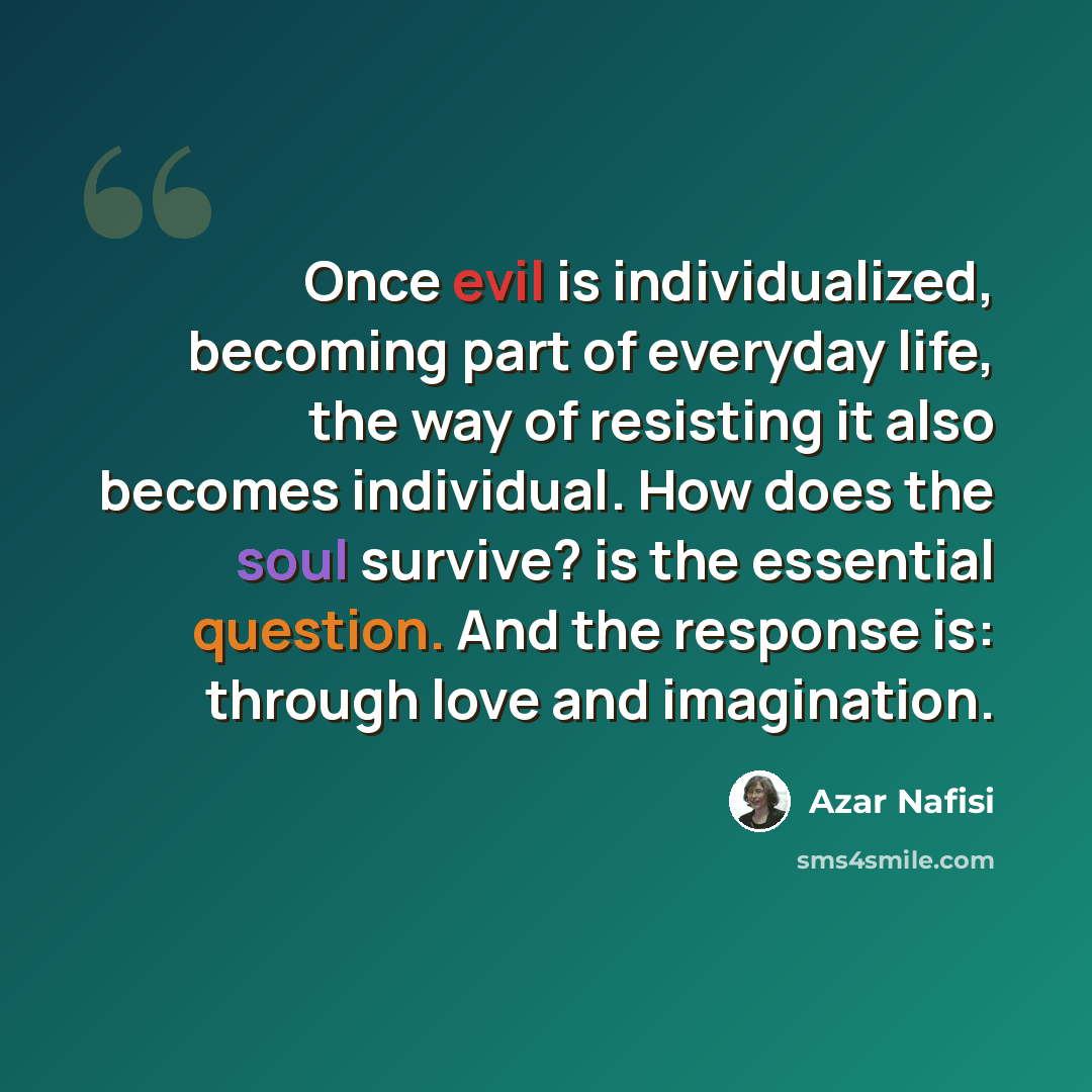 “Once evil is individualized, becoming part of everyday life, the way of resisting it also becomes individual. How does the soul survive? is the essential question. And the response is: through love and imagination.” quote by Azar Nafisi