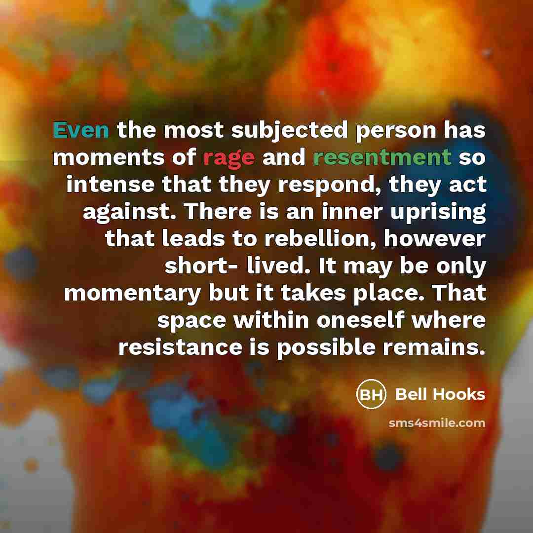 “Even the most subjected person has moments of rage and resentment so intense that they respond, they act against. There is an inner uprising that leads to rebellion, however short- lived. It may be only momentary but it takes place. That space within oneself where resistance is possible remains.” quote by Bell Hooks