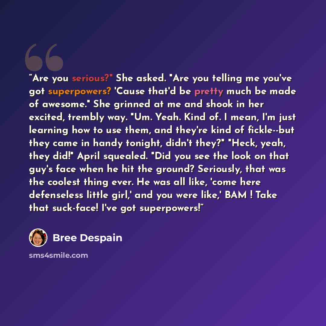 “Are you serious?" She asked. "Are you telling me you've got superpowers? 'Cause that'd be pretty much be made of awesome." She grinned at me and shook in her excited, trembly way. "Um. Yeah. Kind of. I mean, I'm just learning how to use them, and they're kind of fickle--but they came in handy…” quote by Bree Despain