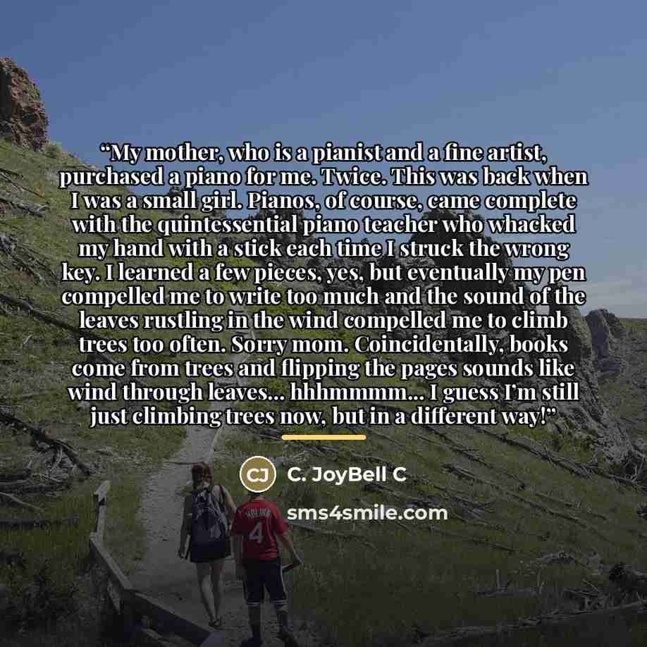 “My mother, who is a pianist and a fine artist, purchased a piano for me. Twice. This was back when I was a small girl. Pianos, of course, came complete with the quintessential piano teacher who whacked my hand with a stick each time I struck the wrong key. I learned a few pieces, yes, but…” quote by C. JoyBell C