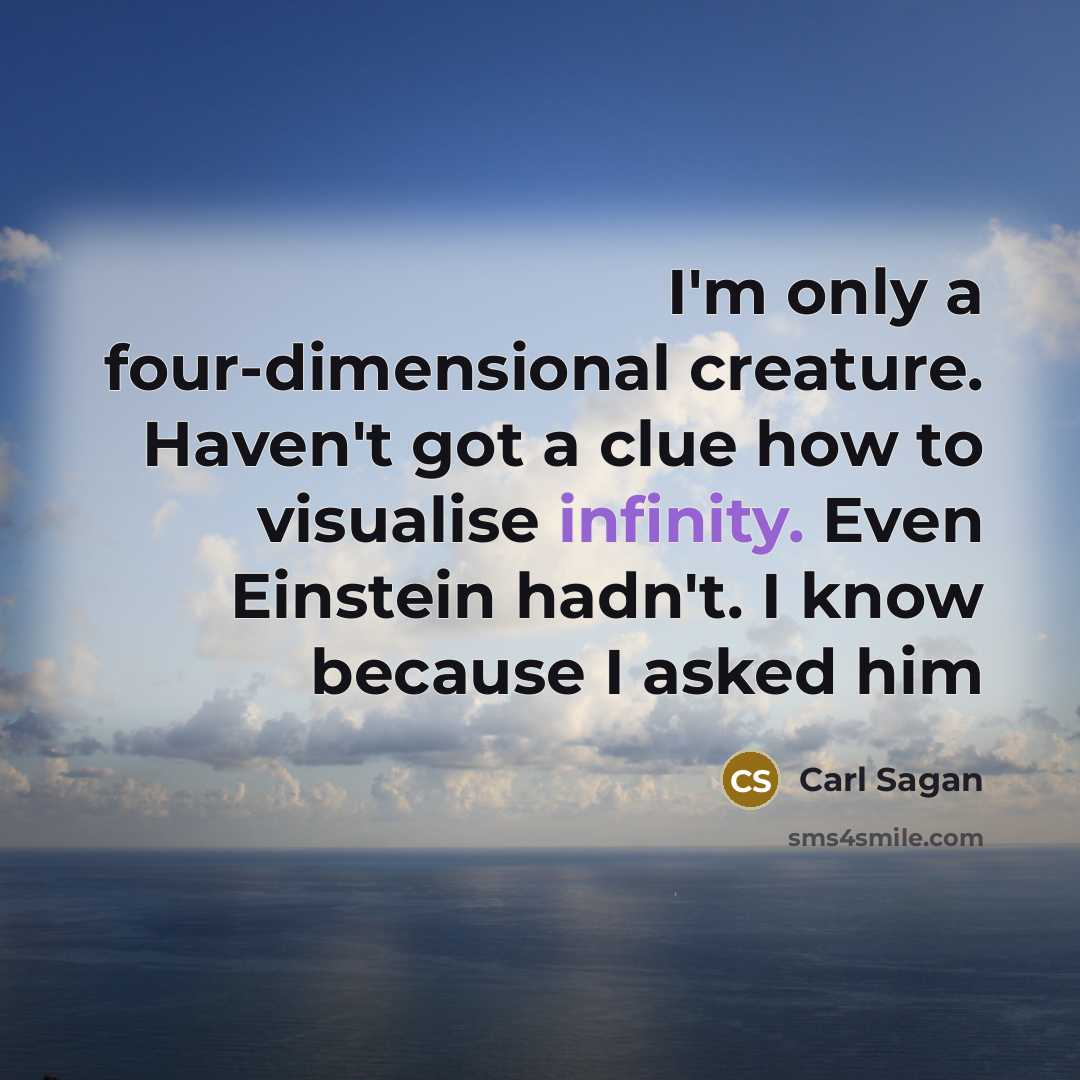 “I'm only a four-dimensional creature. Haven't got a clue how to visualise infinity. Even Einstein hadn't. I know because I asked him” quote by Carl Sagan