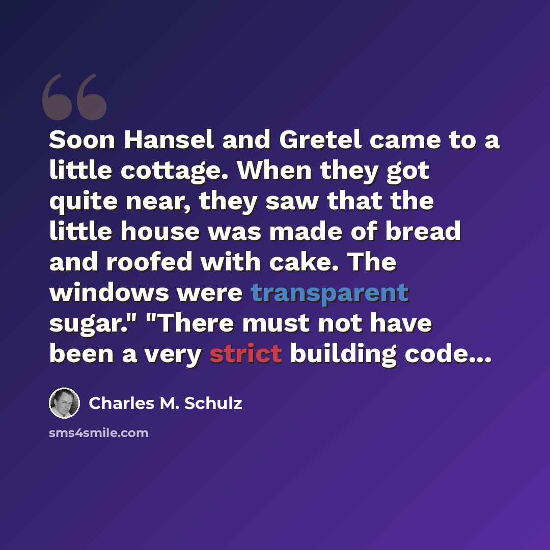“Soon Hansel and Gretel came to a little cottage. When they got quite near, they saw that the little house was made of bread and roofed with cake. The windows were transparent sugar." "There must not have been a very strict building code...” quote by Charles M. Schulz