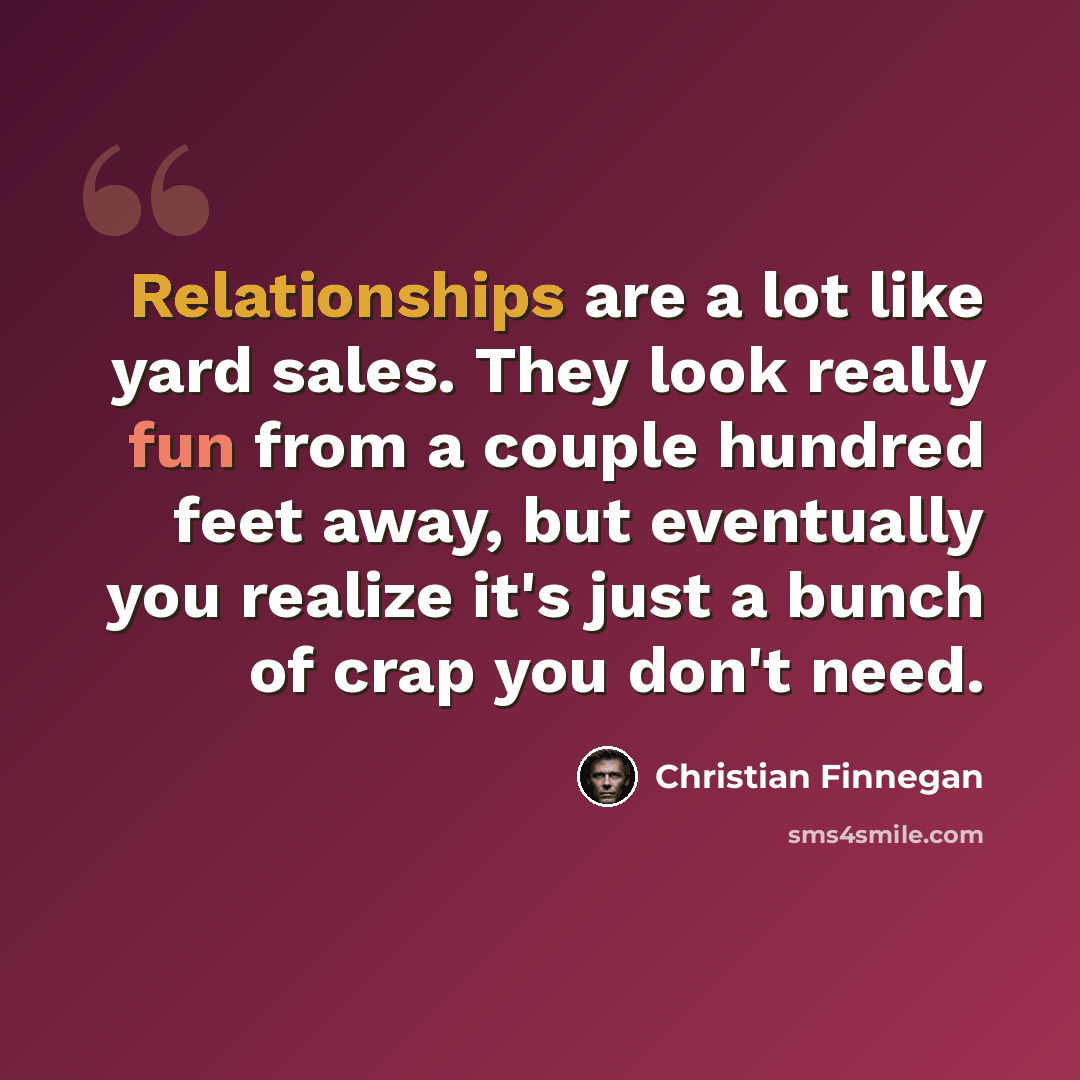 “Relationships are a lot like yard sales. They look really fun from a couple hundred feet away, but eventually you realize it's just a bunch of crap you don't need.” quote by Christian Finnegan