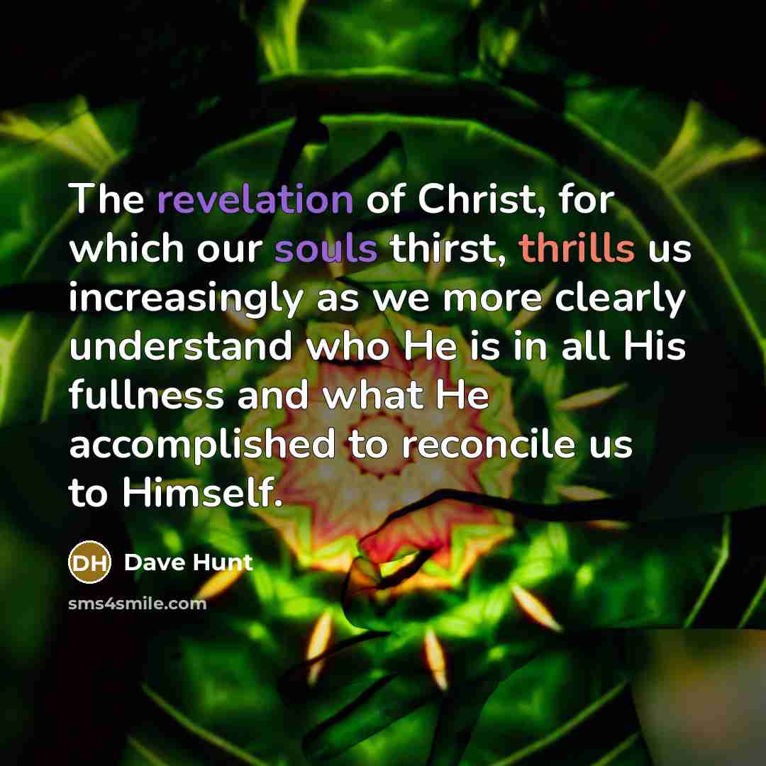 “The revelation of Christ, for which our souls thirst, thrills us increasingly as we more clearly understand who He is in all His fullness and what He accomplished to reconcile us to Himself.” quote by Dave Hunt