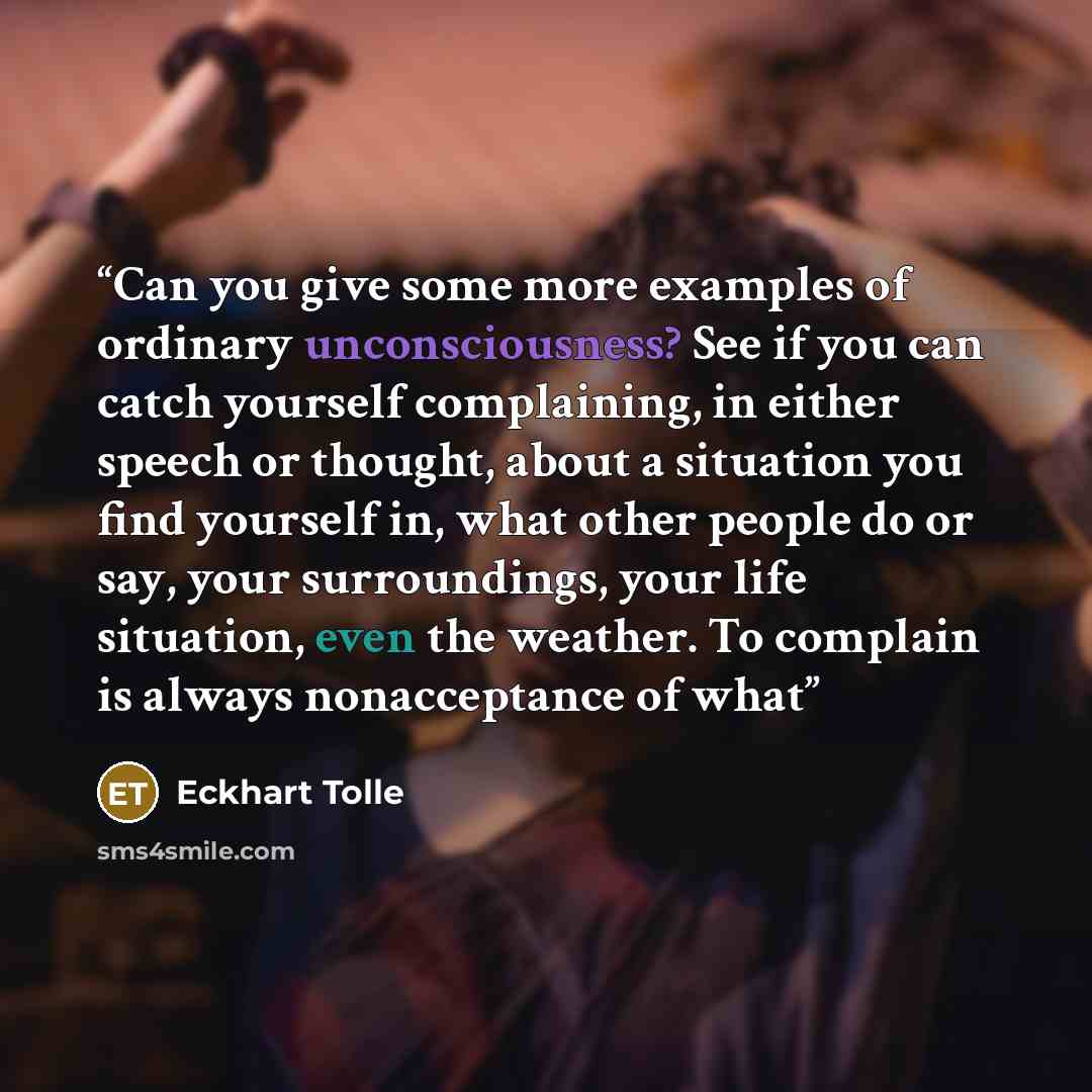 “Can you give some more examples of ordinary unconsciousness? See if you can catch yourself complaining, in either speech or thought, about a situation you find yourself in, what other people do or say, your surroundings, your life situation, even the weather. To complain is always nonacceptance of…” quote by Eckhart Tolle