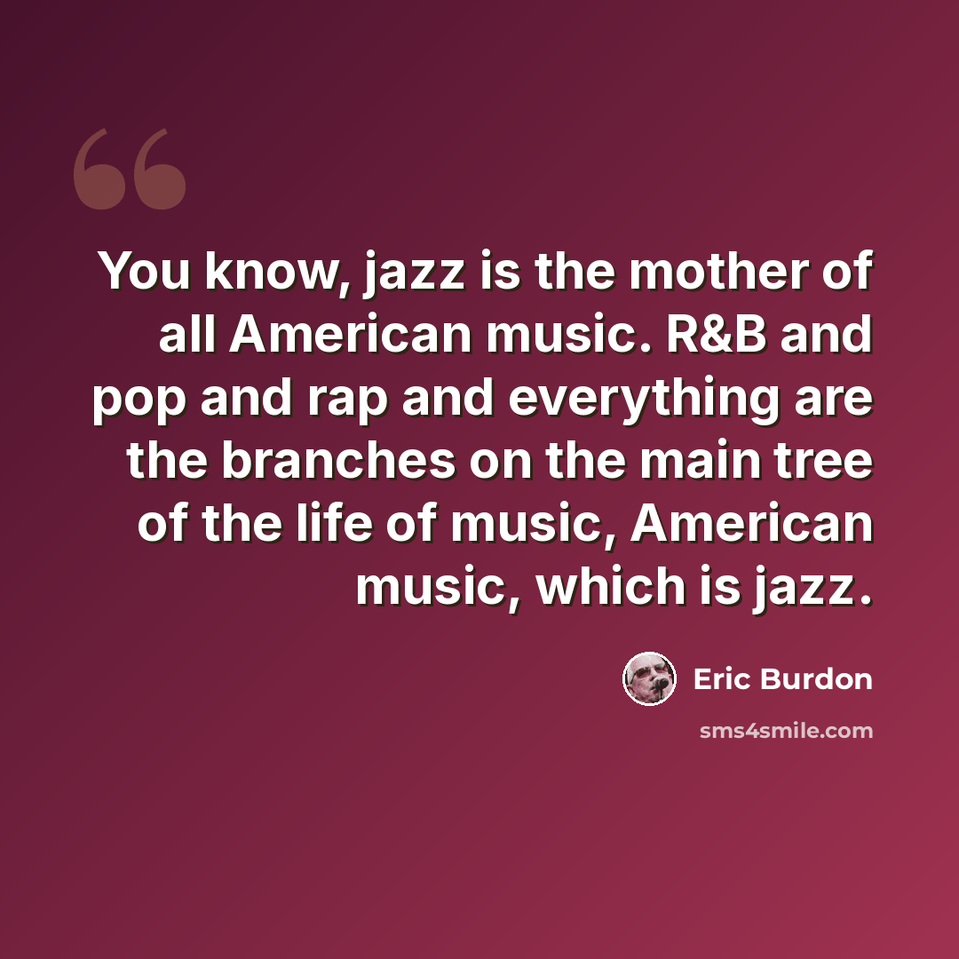 “You know, jazz is the mother of all American music. R&B and pop and rap and everything are the branches on the main tree of the life of music, American music, which is jazz.” quote by Eric Burdon