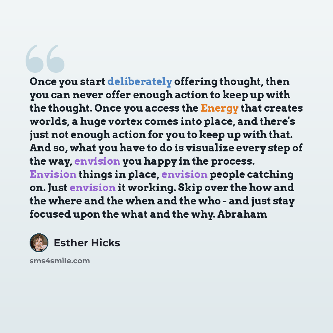 “Once you start deliberately offering thought, then you can never offer enough action to keep up with the thought. Once you access the Energy that creates worlds, a huge vortex comes into place, and there's just not enough action for you to keep up with that. And so, what you have to do is…” quote by Esther Hicks