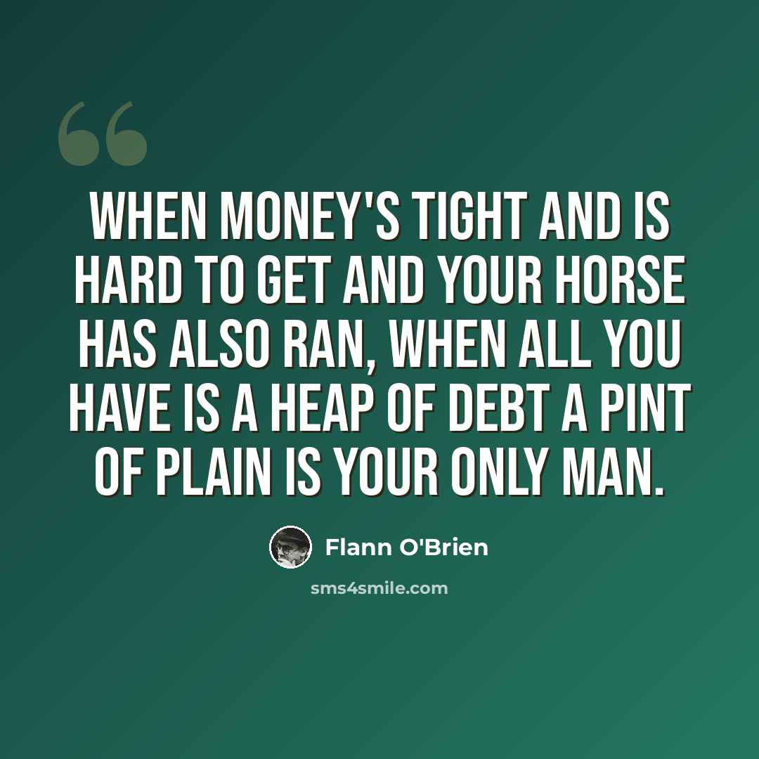 “When money's tight and is hard to get And your horse has also ran, When all you have is a heap of debt A PINT OF PLAIN IS YOUR ONLY MAN.” quote by Flann O'Brien