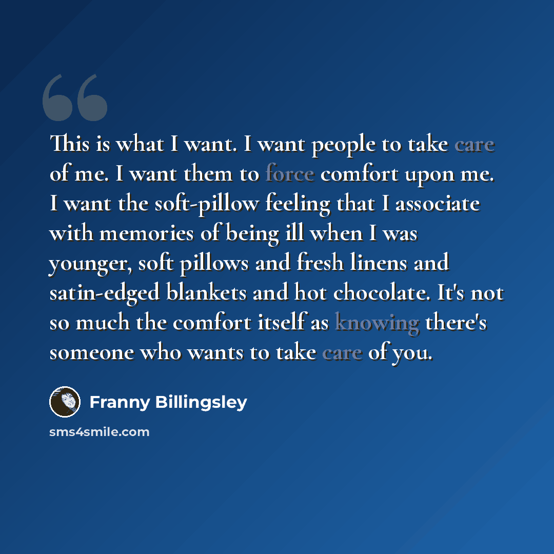“This is what I want. I want people to take care of me. I want them to force comfort upon me. I want the soft-pillow feeling that I associate with memories of being ill when I was younger, soft pillows and fresh linens and satin-edged blankets and hot chocolate. It's not so much the comfort itself…” quote by Franny Billingsley
