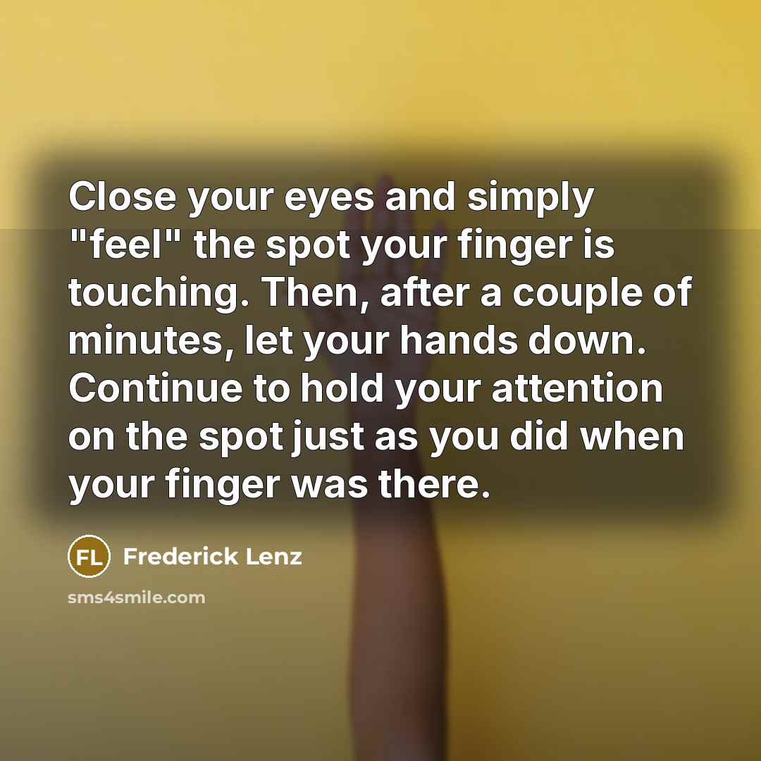 “Close your eyes and simply "feel" the spot your finger is touching. Then, after a couple of minutes, let your hands down. Continue to hold your attention on the spot just as you did when your finger was there.” quote by Frederick Lenz
