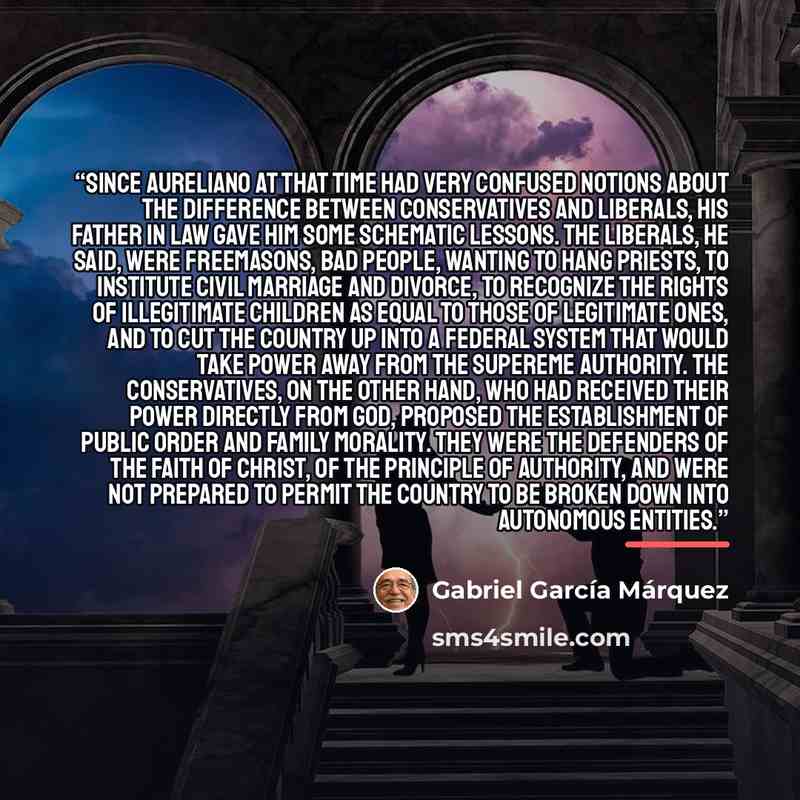 “Since Aureliano at that time had very confused notions about the difference between Conservatives and Liberals, his father in law gave him some schematic lessons. The Liberals, he said, were Freemasons, bad people, wanting to hang priests, to institute civil marriage and divorce, to recognize the…” quote by Gabriel Garcia Marquez