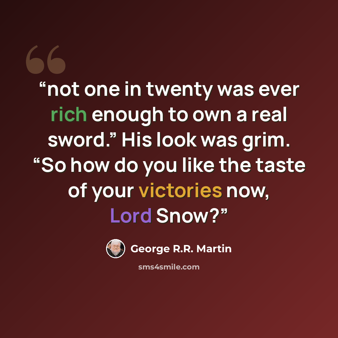 “not one in twenty was ever rich enough to own a real sword.” His look was grim. “So how do you like the taste of your victories now, Lord Snow?” quote by George R.R. Martin