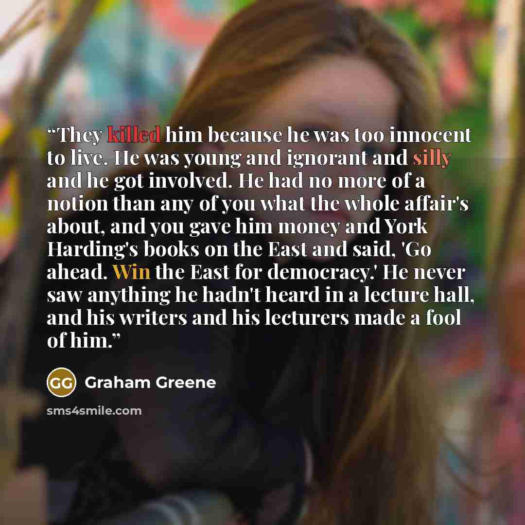 “They killed him because he was too innocent to live. He was young and ignorant and silly and he got involved. He had no more of a notion than any of you what the whole affair's about, and you gave him money and York Harding's books on the East and said, 'Go ahead. Win the East for democracy.' He…” quote by Graham Greene