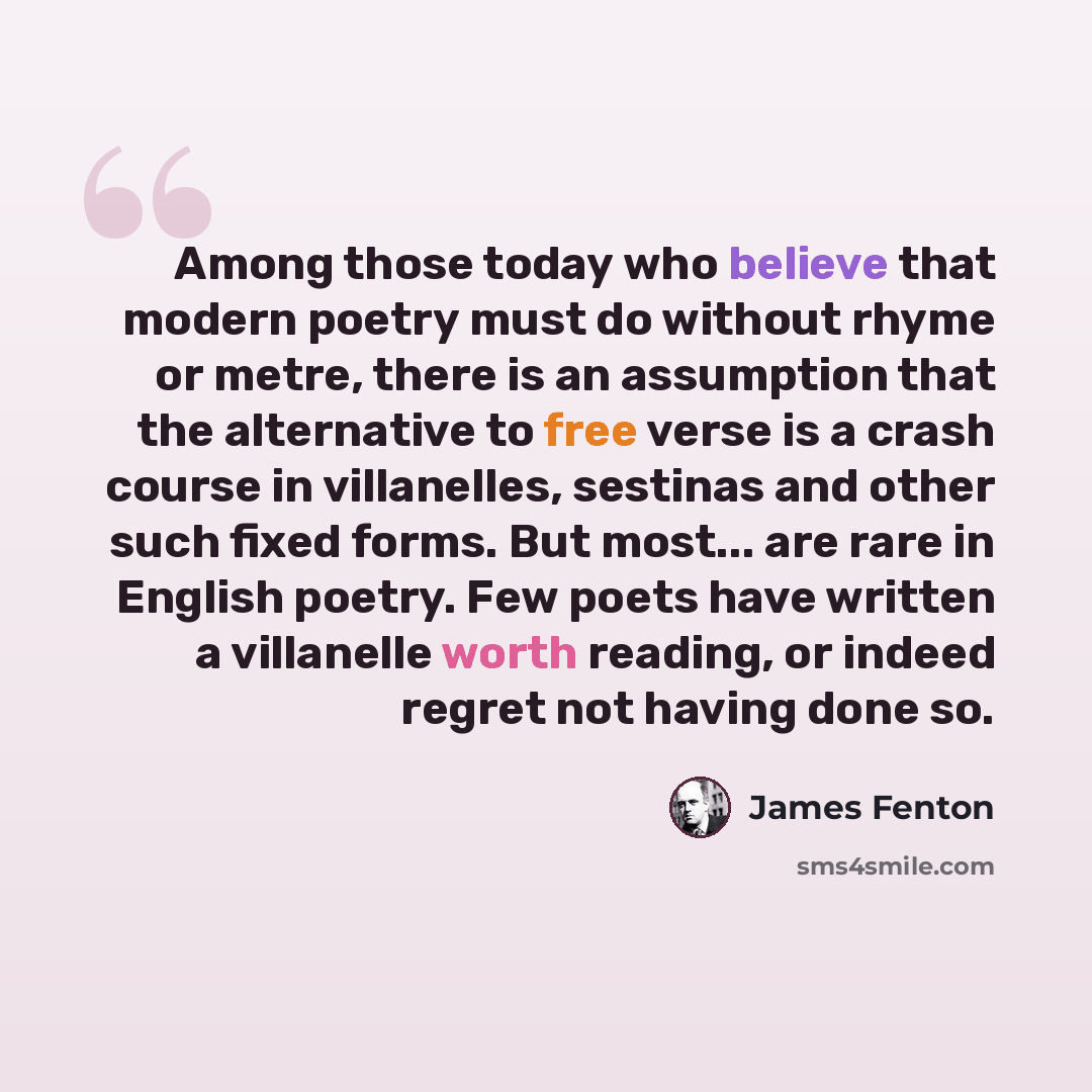 “Among those today who believe that modern poetry must do without rhyme or metre, there is an assumption that the alternative to free verse is a crash course in villanelles, sestinas and other such fixed forms. But most... are rare in English poetry. Few poets have written a villanelle worth…” quote by James Fenton