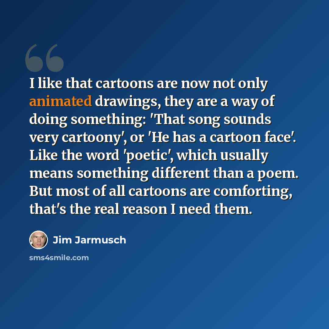 “I like that cartoons are now not only animated drawings, they are a way of doing something: 'That song sounds very cartoony', or 'He has a cartoon face'. Like the word 'poetic', which usually means something different than a poem. But most of all cartoons are comforting, that's the real reason I…” quote by Jim Jarmusch