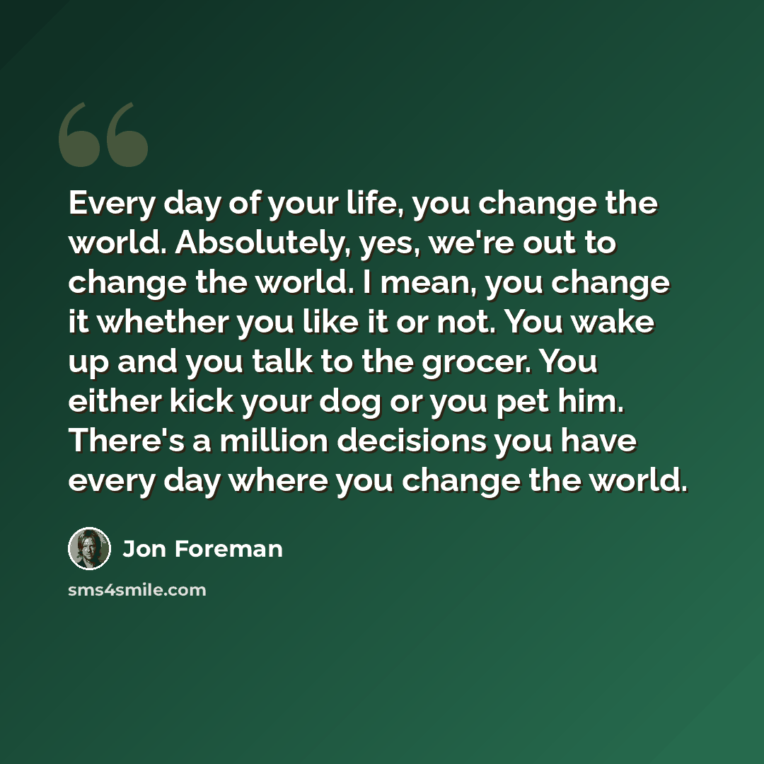 “Every day of your life, you change the world. Absolutely, yes, we're out to change the world. I mean, you change it whether you like it or not. You wake up and you talk to the grocer. You either kick your dog or you pet him. There's a million decisions you have every day where you change the world.” quote by Jon Foreman
