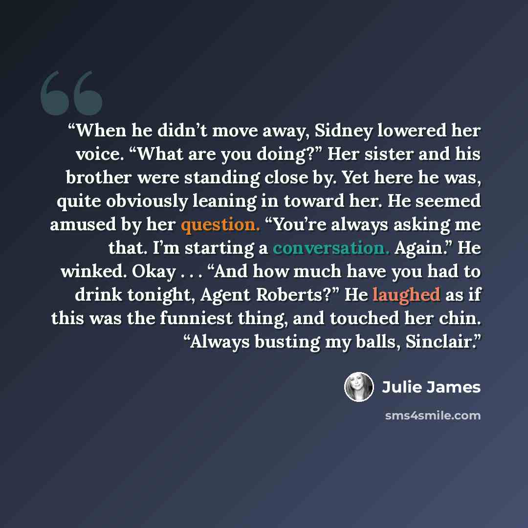 “When he didn’t move away, Sidney lowered her voice. “What are you doing?” Her sister and his brother were standing close by. Yet here he was, quite obviously leaning in toward her. He seemed amused by her question. “You’re always asking me that. I’m starting a conversation. Again.” He winked. Okay…” quote by Julie James