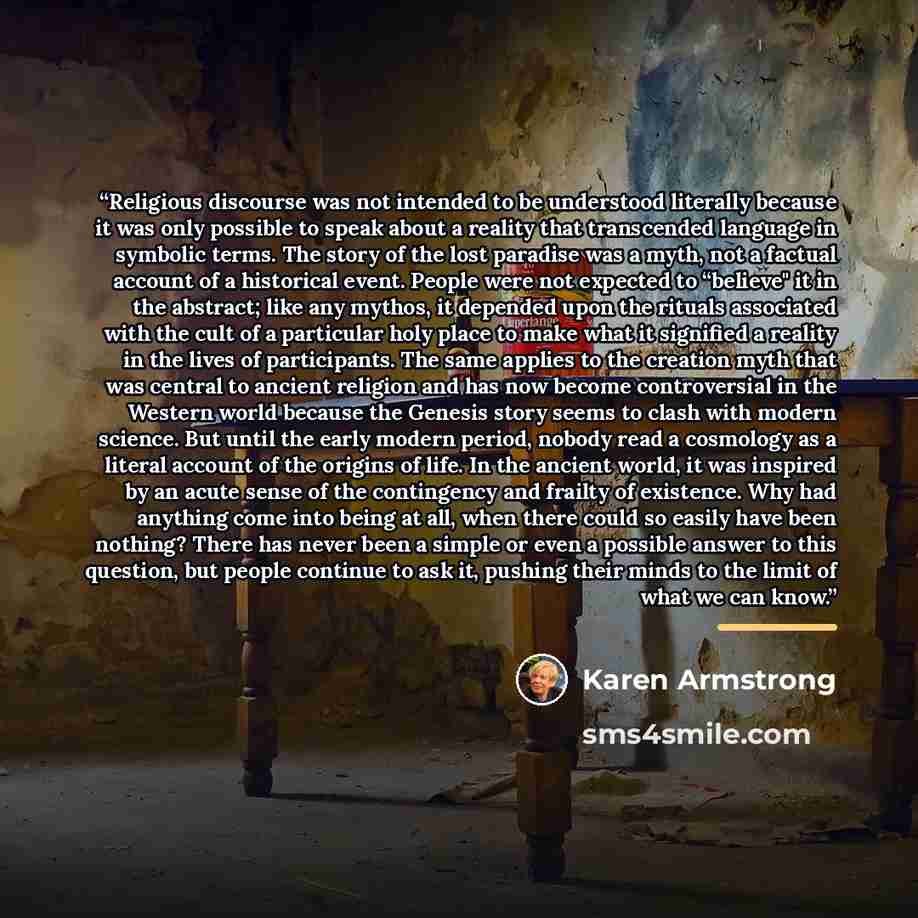 “Religious discourse was not intended to be understood literally because it was only possible to speak about a reality that transcended language in symbolic terms. The story of the lost paradise was a myth, not a factual account of a historical event. People were not expected to “believe" it in the…” quote by Karen Armstrong