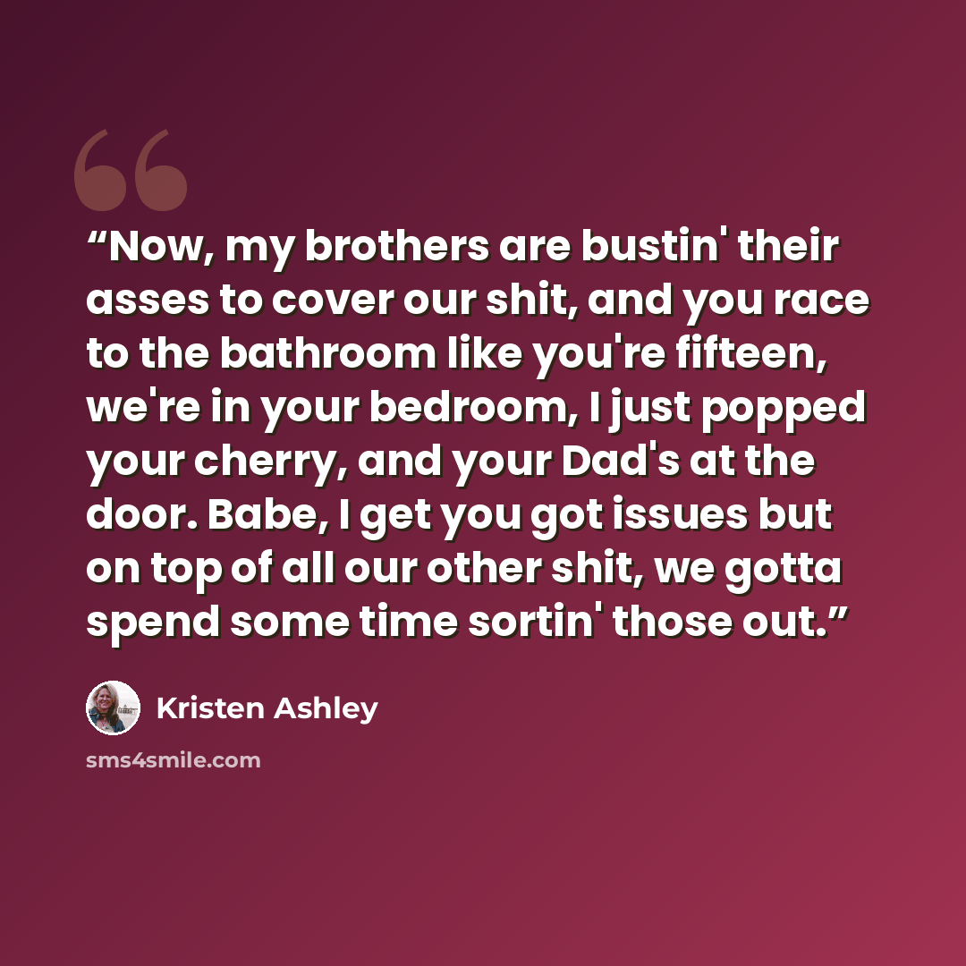 “Now, my brothers are bustin' their asses to cover our shit, and you race to the bathroom like you're fifteen, we're in your bedroom, I just popped your cherry, and your Dad's at the door. Babe, I get you got issues but on top of all our other shit, we gotta spend some time sortin' those out.” quote by Kristen Ashley
