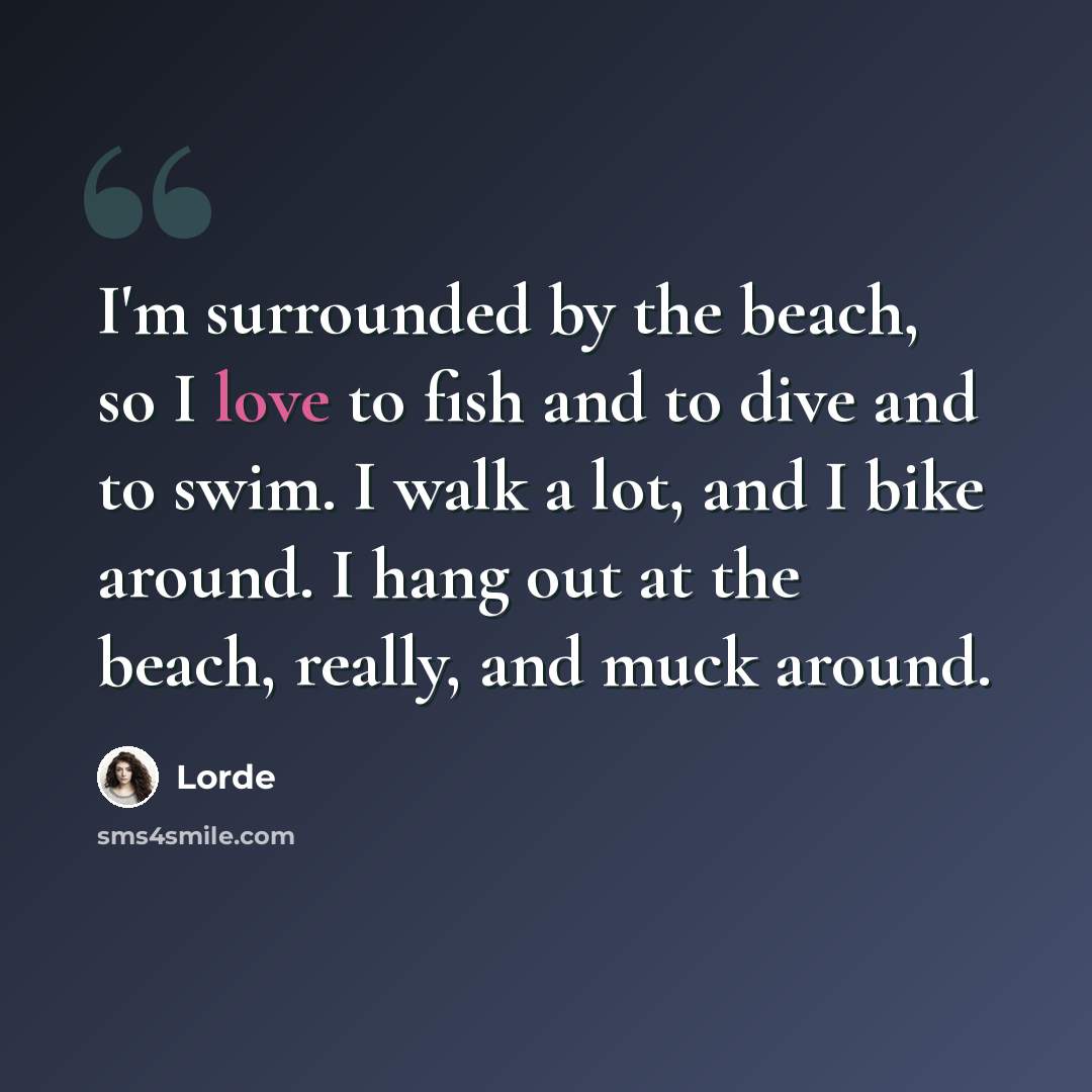 “I'm surrounded by the beach, so I love to fish and to dive and to swim. I walk a lot, and I bike around. I hang out at the beach, really, and muck around.” quote by Lorde
