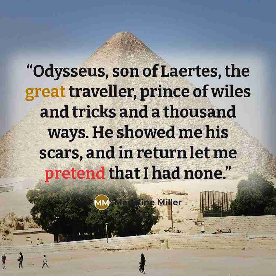 “Odysseus, son of Laertes, the great traveller, prince of wiles and tricks and a thousand ways. He showed me his scars, and in return let me pretend that I had none.” quote by Madeline Miller
