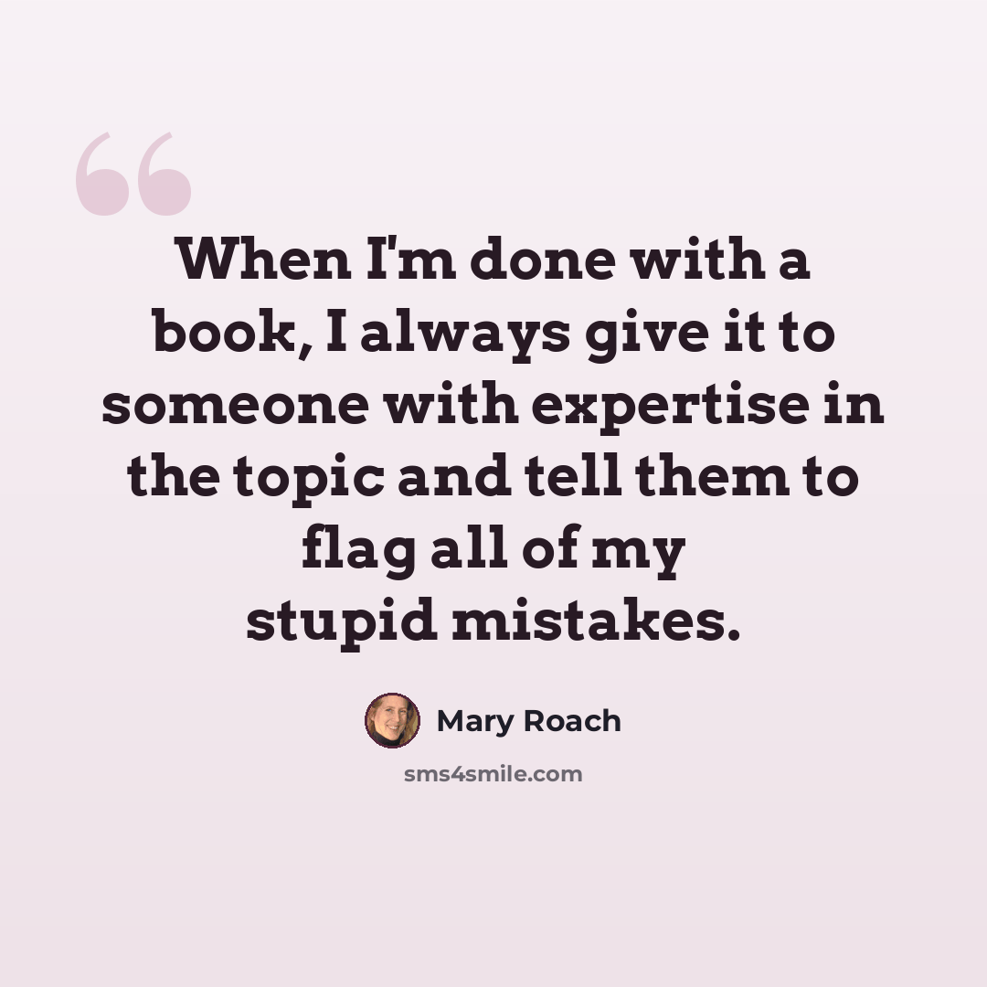 “When I'm done with a book, I always give it to someone with expertise in the topic and tell them to flag all of my stupid mistakes.” quote by Mary Roach