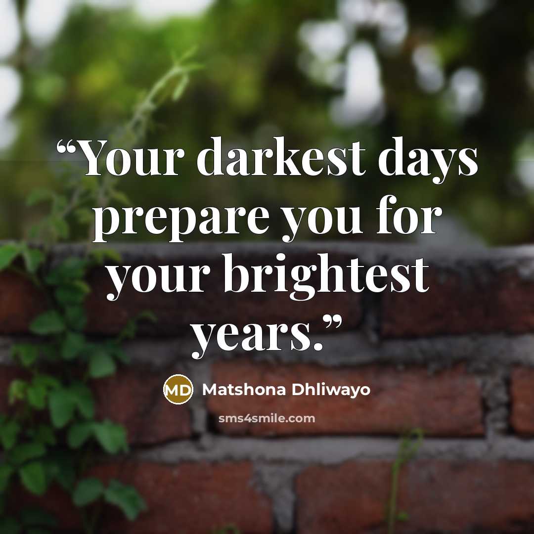 “Your darkest days prepare you for your brightest years.” quote by Matshona Dhliwayo