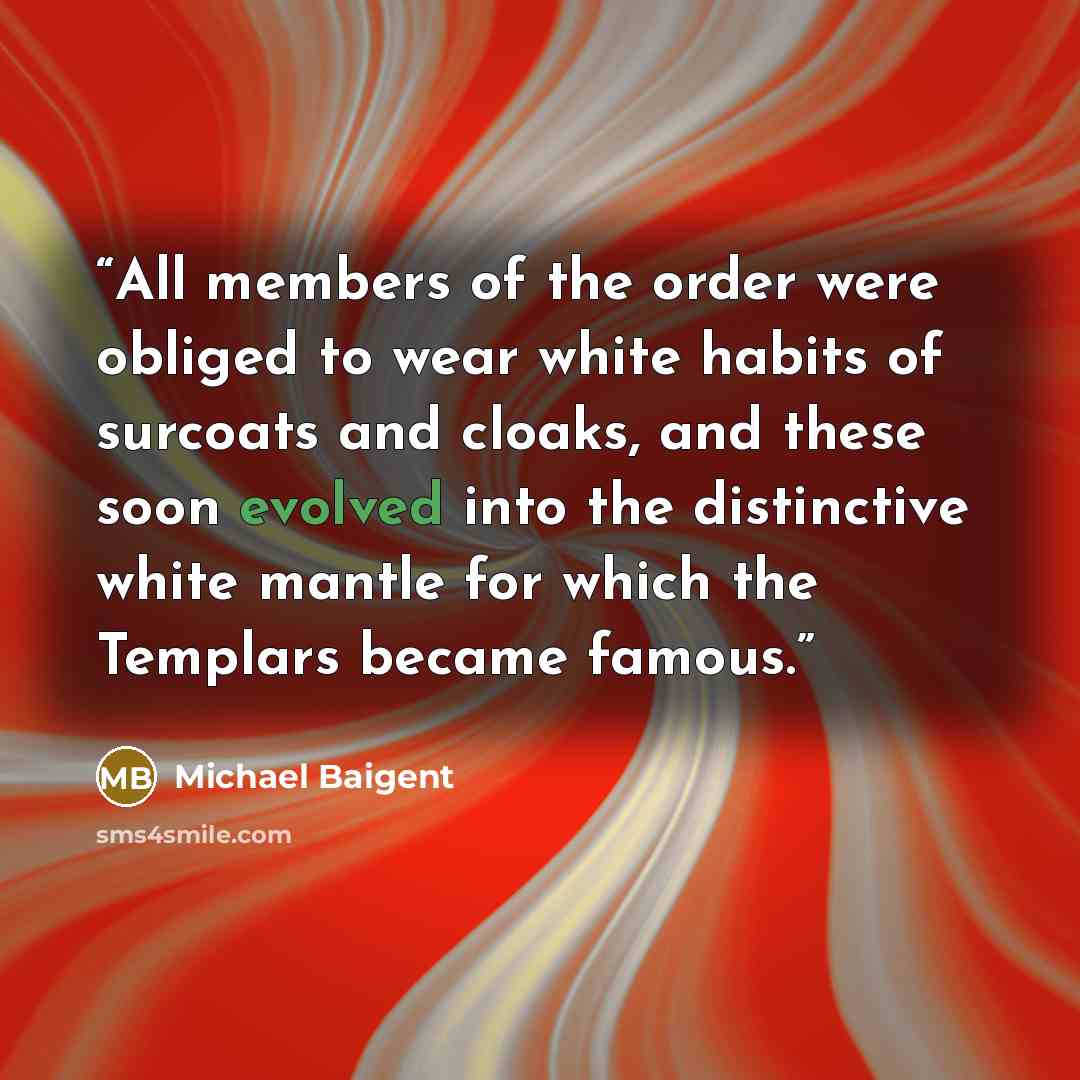 “All members of the order were obliged to wear white habits of surcoats and cloaks, and these soon evolved into the distinctive white mantle for which the Templars became famous.” quote by Michael Baigent