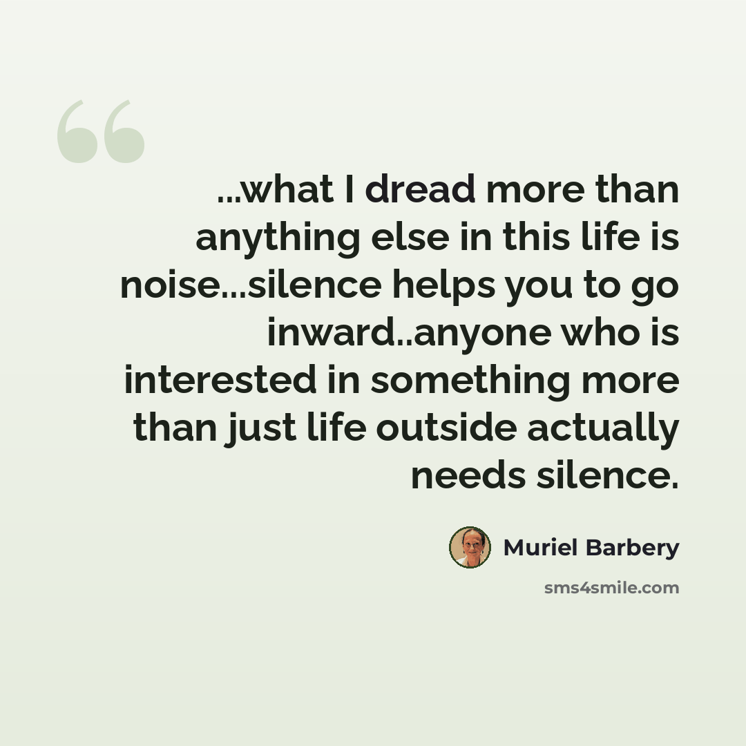 “...what I dread more than anything else in this life is noise...silence helps you to go inward..anyone who is interested in something more than just life outside actually needs silence.” quote by Muriel Barbery