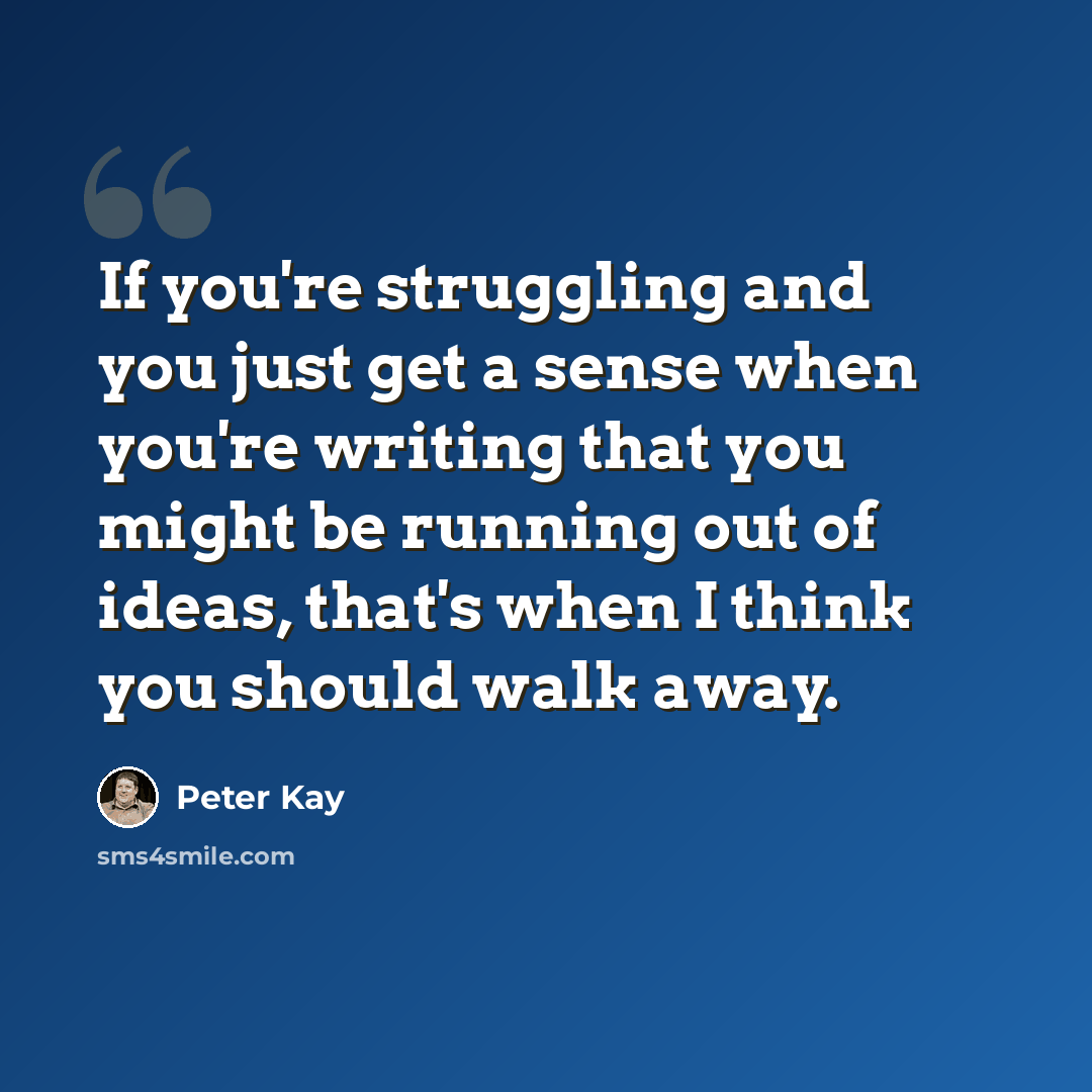 “If you're struggling and you just get a sense when you're writing that you might be running out of ideas, that's when I think you should walk away.” quote by Peter Kay