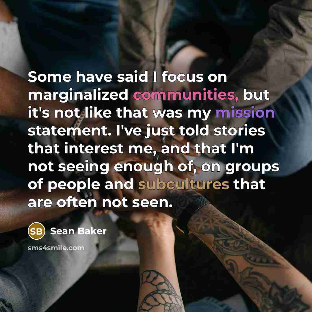 “Some have said I focus on marginalized communities, but it's not like that was my mission statement. I've just told stories that interest me, and that I'm not seeing enough of, on groups of people and subcultures that are often not seen.” quote by Sean Baker