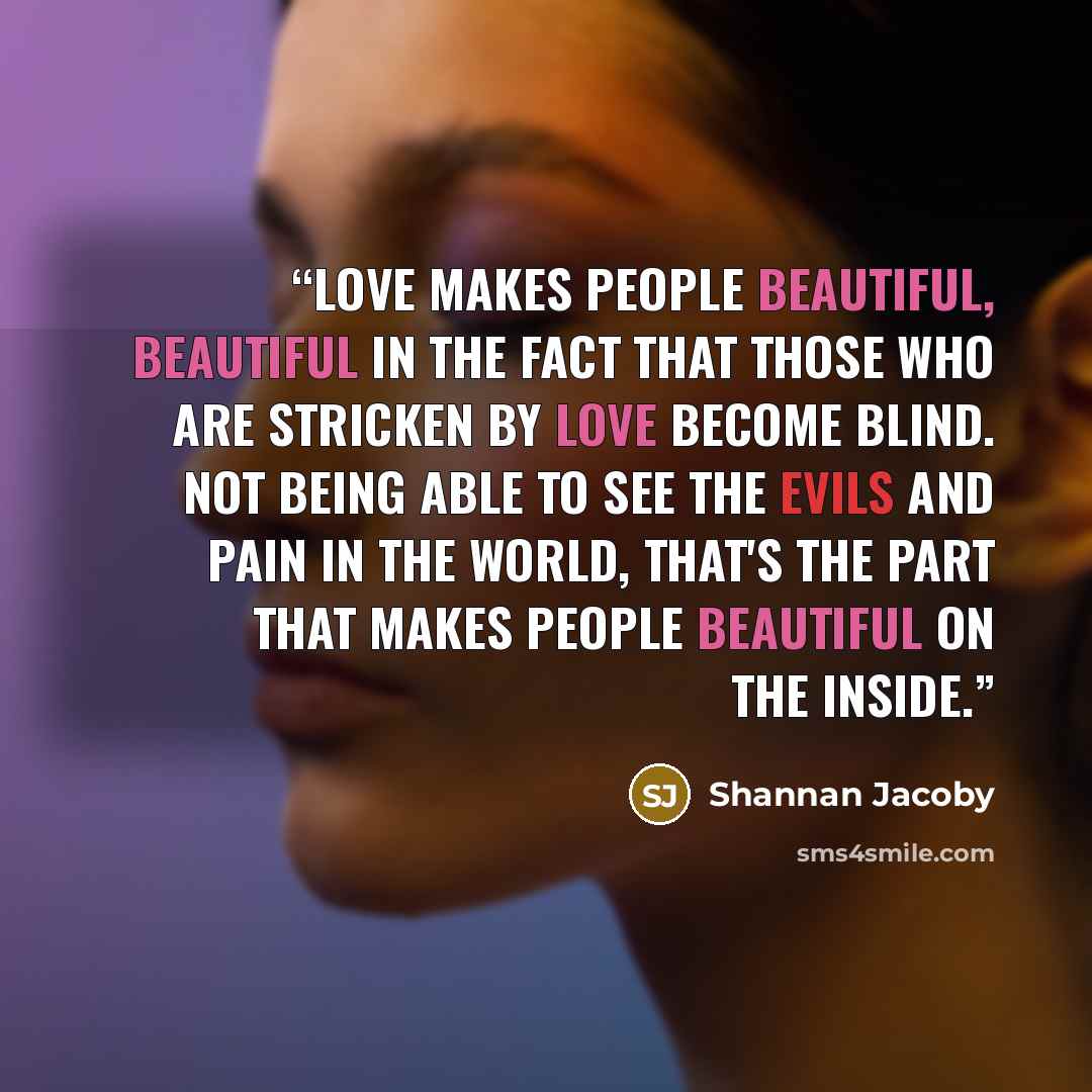“Love makes people beautiful, beautiful in the fact that those who are stricken by love become blind. Not being able to see the evils and pain in the world, that's the part that makes people beautiful on the inside.” quote by Shannan Jacoby