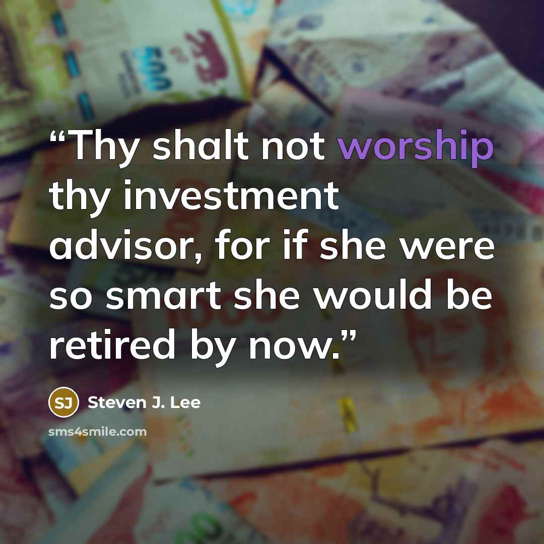 “Thy shalt not worship thy investment advisor, for if she were so smart she would be retired by now.” quote by Steven J. Lee