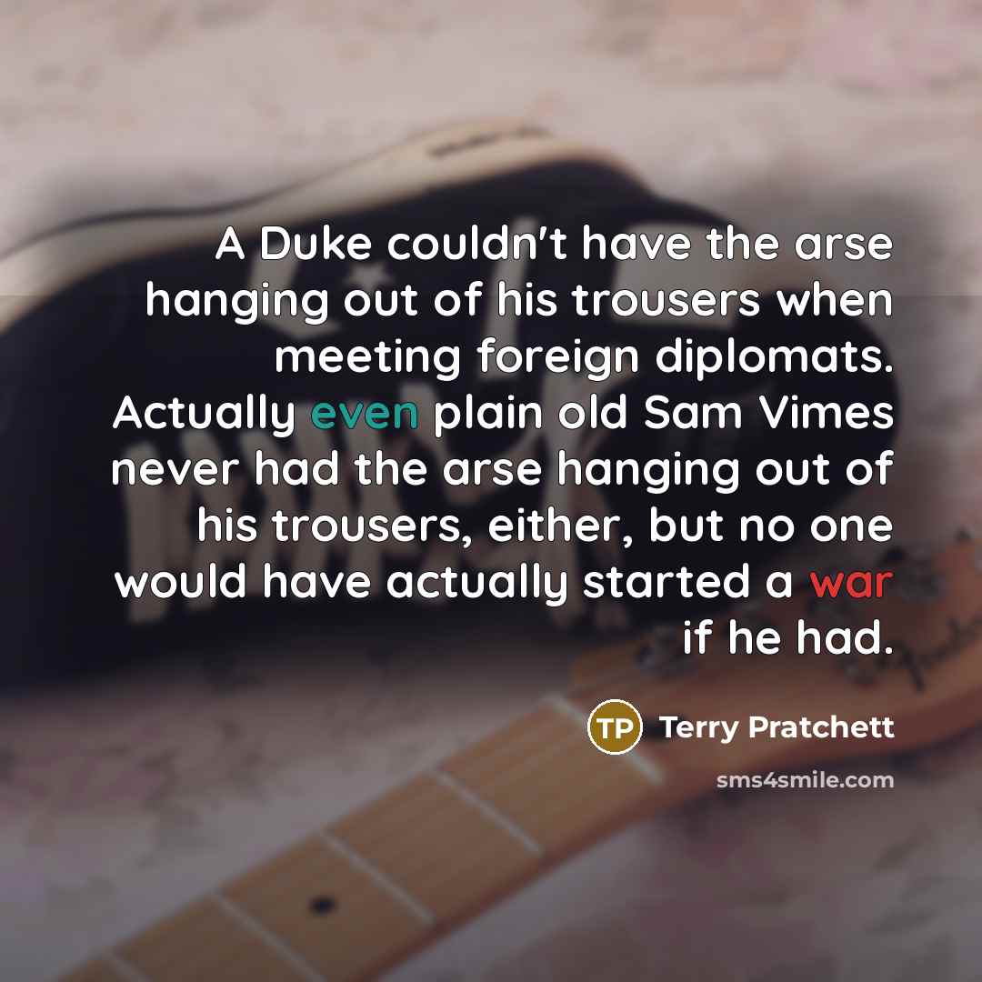 “A Duke couldn't have the arse hanging out of his trousers when meeting foreign diplomats. Actually even plain old Sam Vimes never had the arse hanging out of his trousers, either, but no one would have actually started a war if he had.” quote by Terry Pratchett