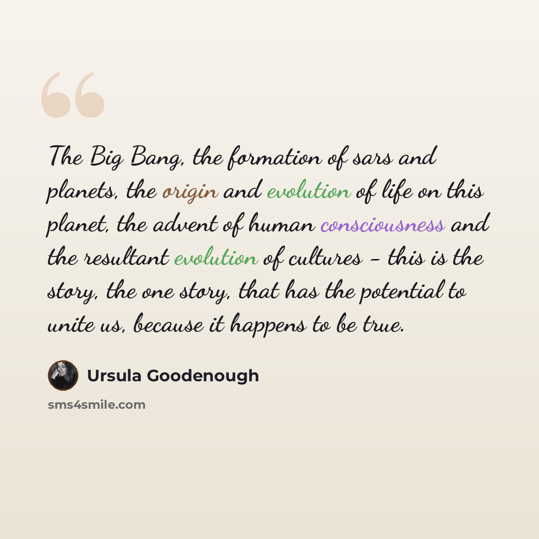 “The Big Bang, the formation of sars and planets, the origin and evolution of life on this planet, the advent of human consciousness and the resultant evolution of cultures - this is the story, the one story, that has the potential to unite us, because it happens to be true.” quote by Ursula Goodenough