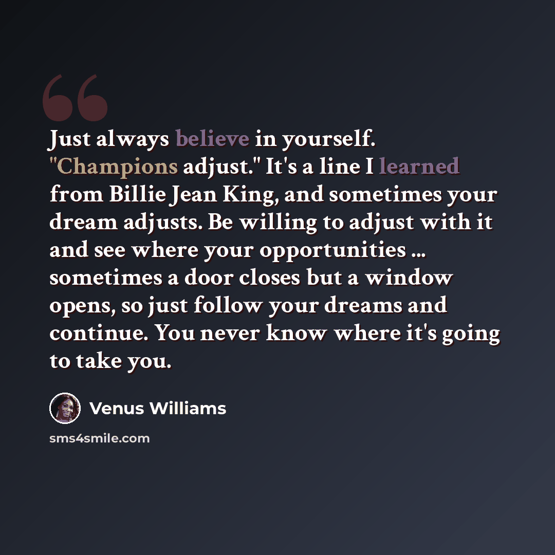 “Just always believe in yourself. "Champions adjust." It's a line I learned from Billie Jean King, and sometimes your dream adjusts. Be willing to adjust with it and see where your opportunities ... sometimes a door closes but a window opens, so just follow your dreams and continue. You never know…” quote by Venus Williams