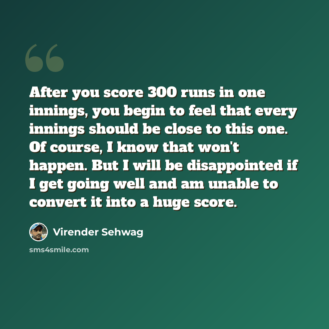 “After you score 300 runs in one innings, you begin to feel that every innings should be close to this one. Of course, I know that won't happen. But I will be disappointed if I get going well and am unable to convert it into a huge score.” quote by Virender Sehwag