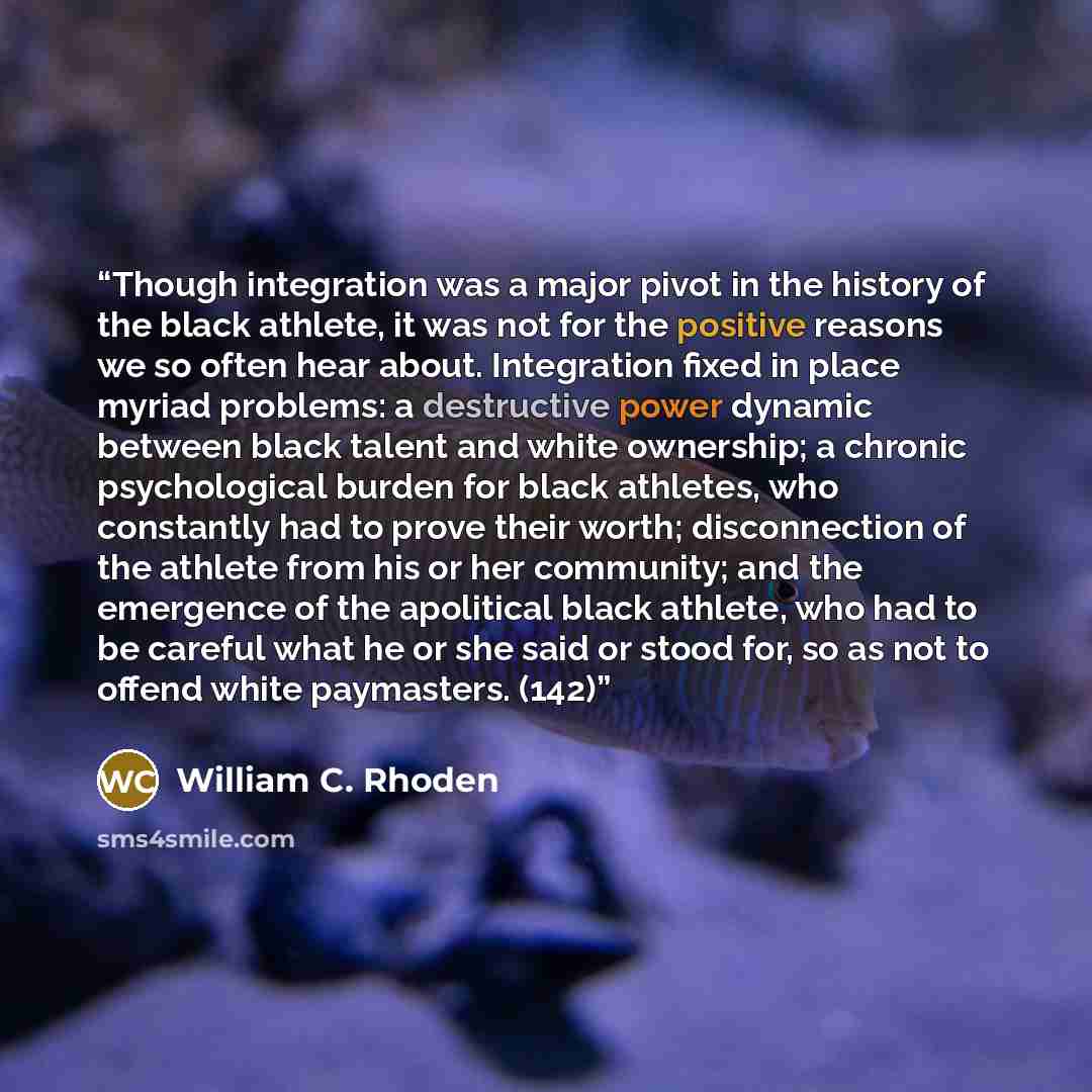 “Though integration was a major pivot in the history of the black athlete, it was not for the positive reasons we so often hear about. Integration fixed in place myriad problems: a destructive power dynamic between black talent and white ownership; a chronic psychological burden for black athletes…” quote by William C. Rhoden