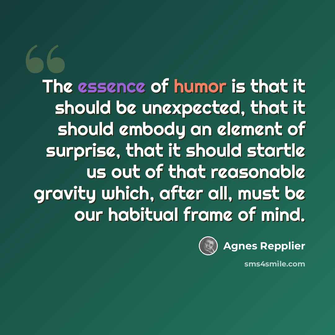 “The essence of humor is that it should be unexpected, that it should embody an element of surprise, that it should startle us out of that reasonable gravity which, after all, must be our habitual frame of mind.” quote by Agnes Repplier