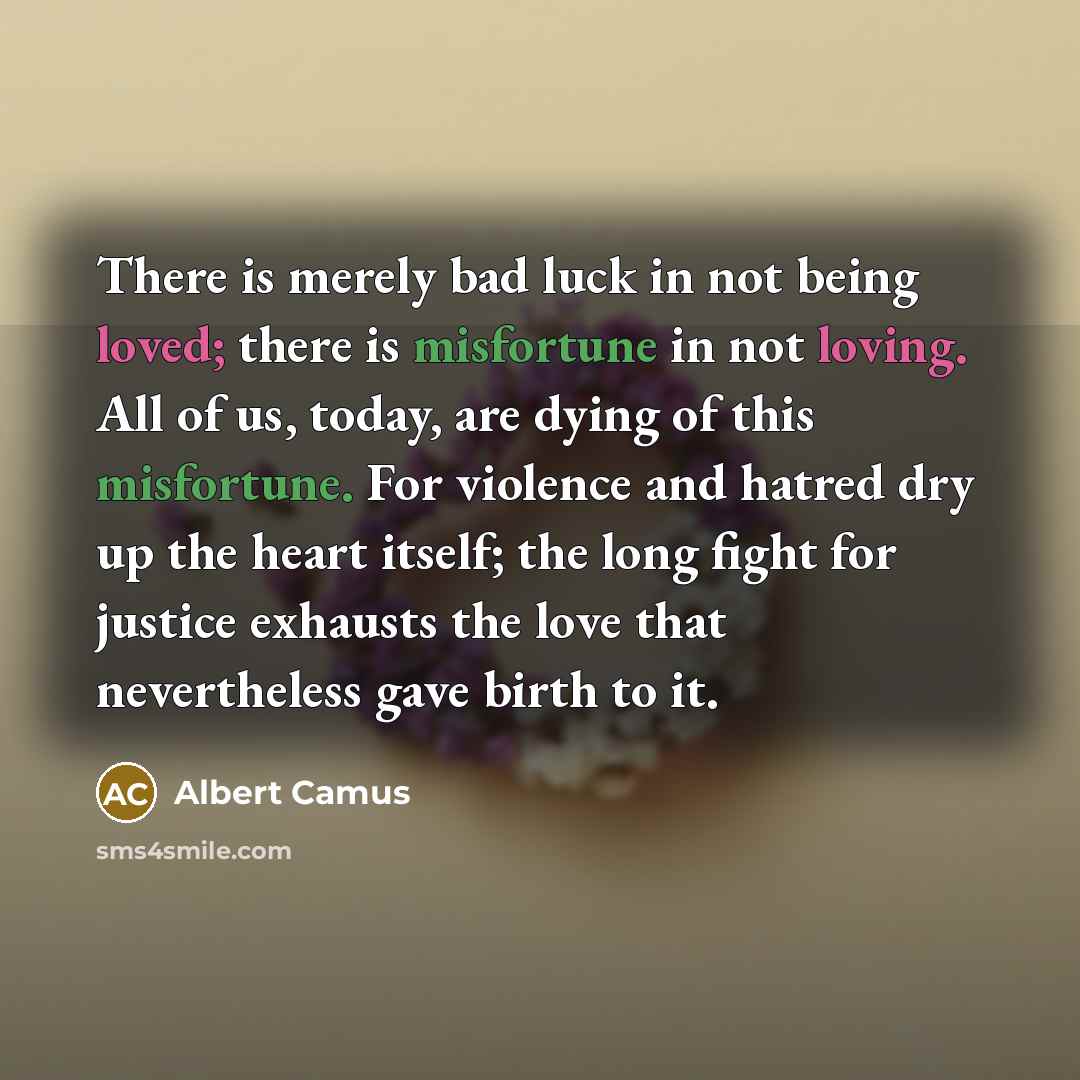 “There is merely bad luck in not being loved; there is misfortune in not loving. All of us, today, are dying of this misfortune. For violence and hatred dry up the heart itself; the long fight for justice exhausts the love that nevertheless gave birth to it.” quote by Albert Camus