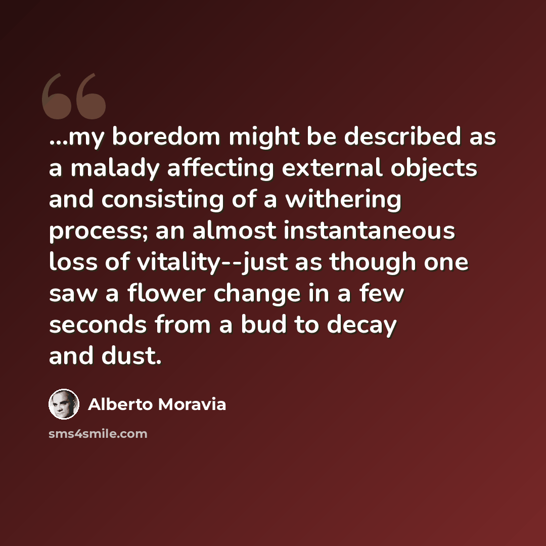 “...my boredom might be described as a malady affecting external objects and consisting of a withering process; an almost instantaneous loss of vitality--just as though one saw a flower change in a few seconds from a bud to decay and dust.” quote by Alberto Moravia