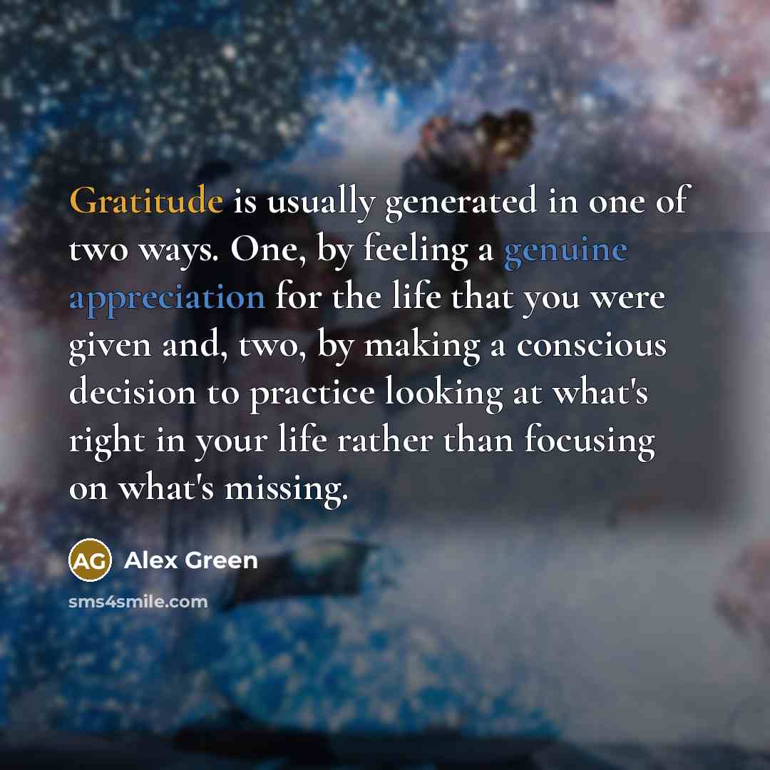 “Gratitude is usually generated in one of two ways. One, by feeling a genuine appreciation for the life that you were given and, two, by making a conscious decision to practice looking at what's right in your life rather than focusing on what's missing.” quote by Alex Green
