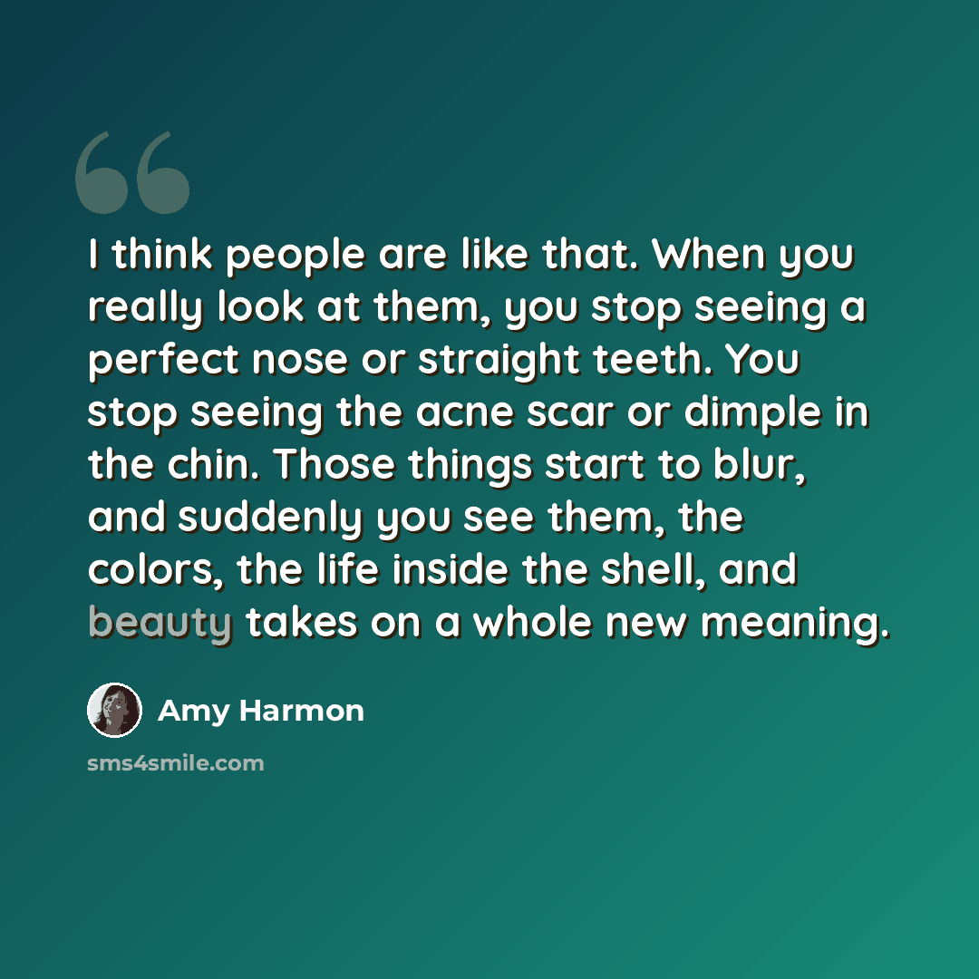 “I think people are like that. When you really look at them, you stop seeing a perfect nose or straight teeth. You stop seeing the acne scar or dimple in the chin. Those things start to blur, and suddenly you see them, the colors, the life inside the shell, and beauty takes on a whole new meaning.” quote by Amy Harmon