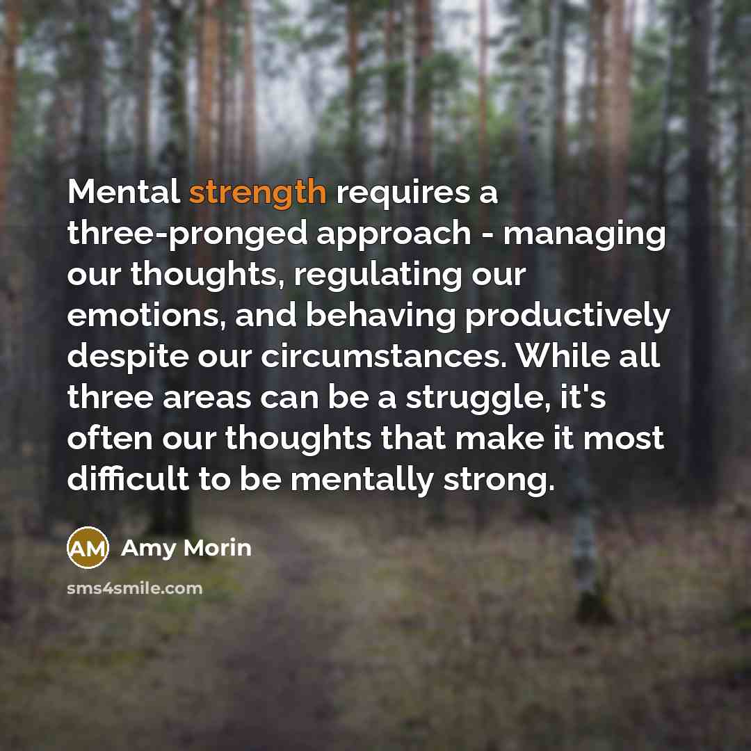 “Mental strength requires a three-pronged approach - managing our thoughts, regulating our emotions, and behaving productively despite our circumstances. While all three areas can be a struggle, it's often our thoughts that make it most difficult to be mentally strong.” quote by Amy Morin